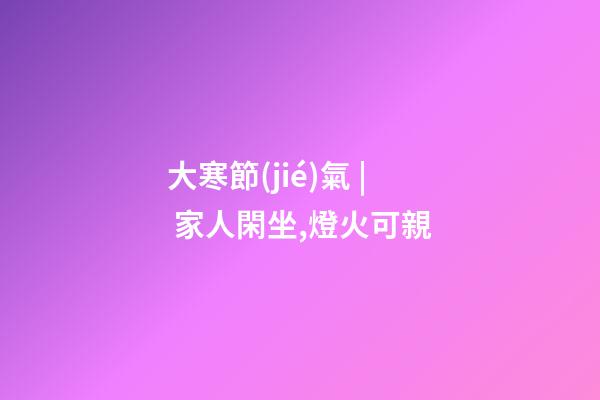 大寒節(jié)氣 | 家人閑坐,燈火可親